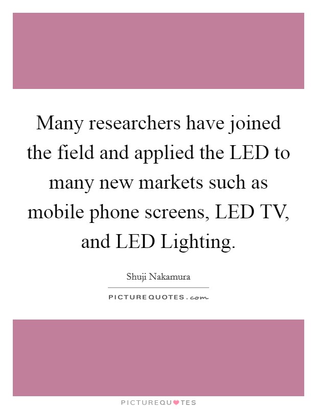 Many researchers have joined the field and applied the LED to many new markets such as mobile phone screens, LED TV, and LED Lighting. Picture Quote #1