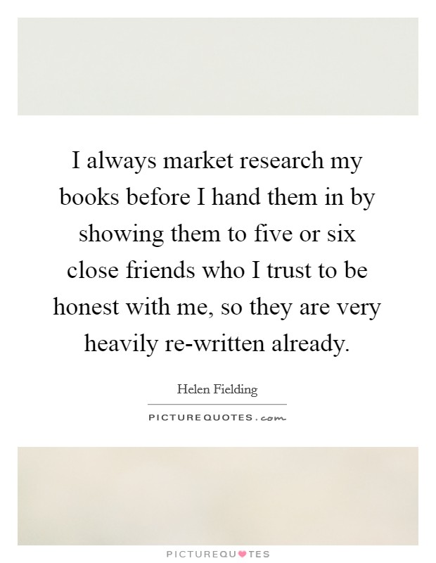 I always market research my books before I hand them in by showing them to five or six close friends who I trust to be honest with me, so they are very heavily re-written already. Picture Quote #1