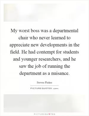 My worst boss was a departmental chair who never learned to appreciate new developments in the field. He had contempt for students and younger researchers, and he saw the job of running the department as a nuisance Picture Quote #1