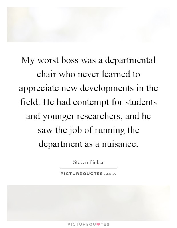 My worst boss was a departmental chair who never learned to appreciate new developments in the field. He had contempt for students and younger researchers, and he saw the job of running the department as a nuisance. Picture Quote #1
