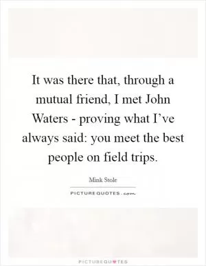 It was there that, through a mutual friend, I met John Waters - proving what I’ve always said: you meet the best people on field trips Picture Quote #1