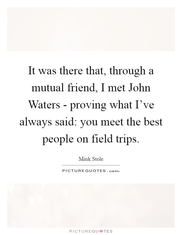 It was there that, through a mutual friend, I met John Waters - proving what I've always said: you meet the best people on field trips. Picture Quote #1
