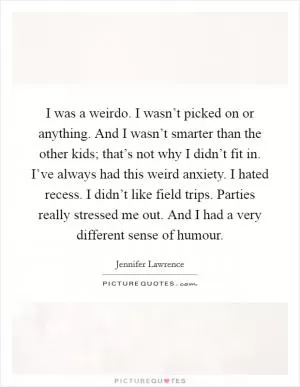 I was a weirdo. I wasn’t picked on or anything. And I wasn’t smarter than the other kids; that’s not why I didn’t fit in. I’ve always had this weird anxiety. I hated recess. I didn’t like field trips. Parties really stressed me out. And I had a very different sense of humour Picture Quote #1