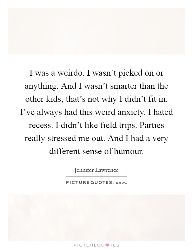 I was a weirdo. I wasn't picked on or anything. And I wasn't smarter than the other kids; that's not why I didn't fit in. I've always had this weird anxiety. I hated recess. I didn't like field trips. Parties really stressed me out. And I had a very different sense of humour. Picture Quote #1