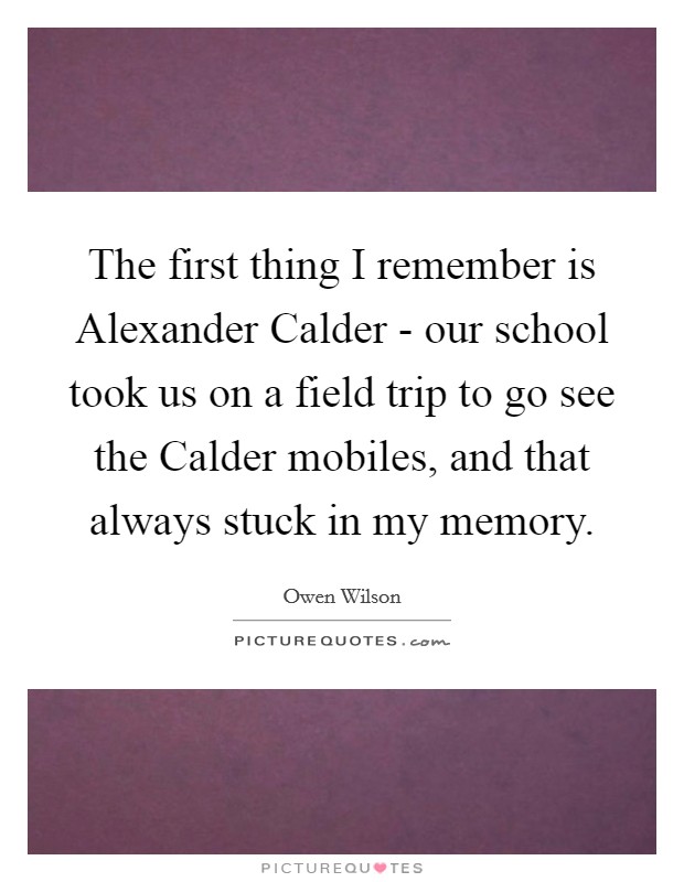 The first thing I remember is Alexander Calder - our school took us on a field trip to go see the Calder mobiles, and that always stuck in my memory. Picture Quote #1