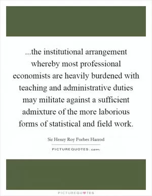 ...the institutional arrangement whereby most professional economists are heavily burdened with teaching and administrative duties may militate against a sufficient admixture of the more laborious forms of statistical and field work Picture Quote #1