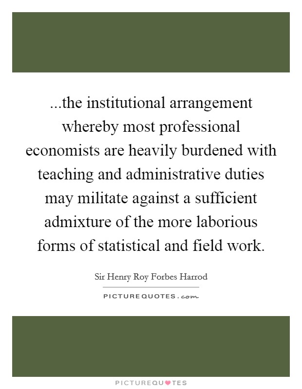 ...the institutional arrangement whereby most professional economists are heavily burdened with teaching and administrative duties may militate against a sufficient admixture of the more laborious forms of statistical and field work. Picture Quote #1