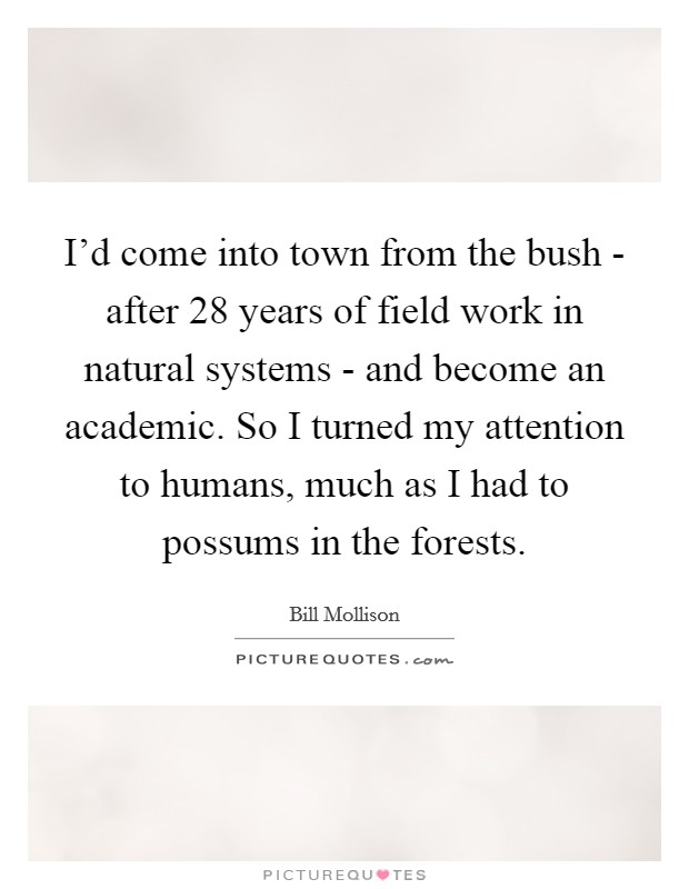 I'd come into town from the bush - after 28 years of field work in natural systems - and become an academic. So I turned my attention to humans, much as I had to possums in the forests. Picture Quote #1