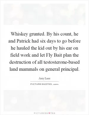 Whiskey grunted. By his count, he and Patrick had six days to go before he hauled the kid out by his ear on field work and let Fly Bait plan the destruction of all testosterone-based land mammals on general principal Picture Quote #1