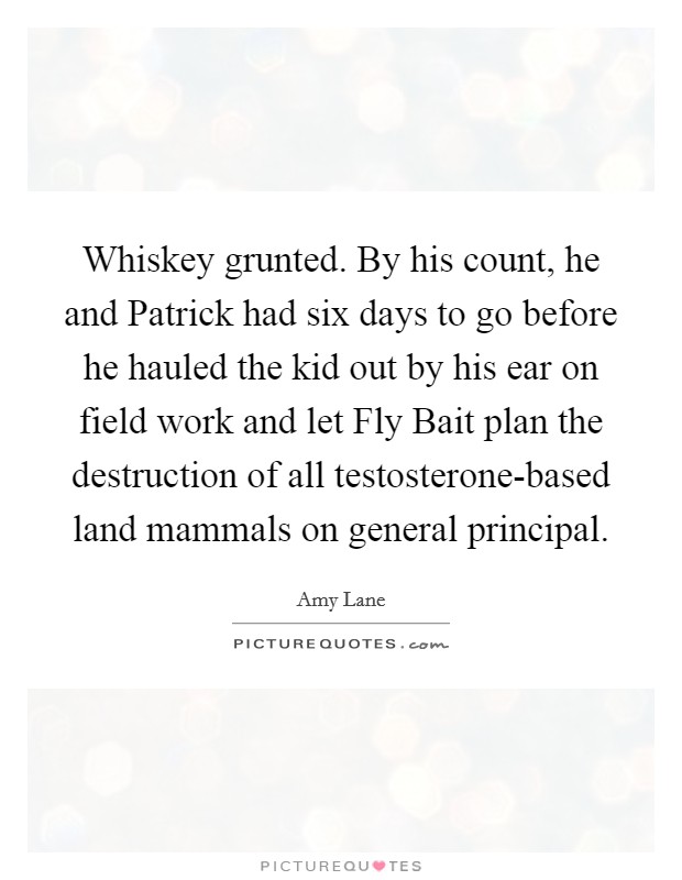 Whiskey grunted. By his count, he and Patrick had six days to go before he hauled the kid out by his ear on field work and let Fly Bait plan the destruction of all testosterone-based land mammals on general principal. Picture Quote #1
