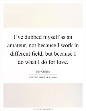I’ve dubbed myself as an amateur, not because I work in different field, but because I do what I do for love Picture Quote #1