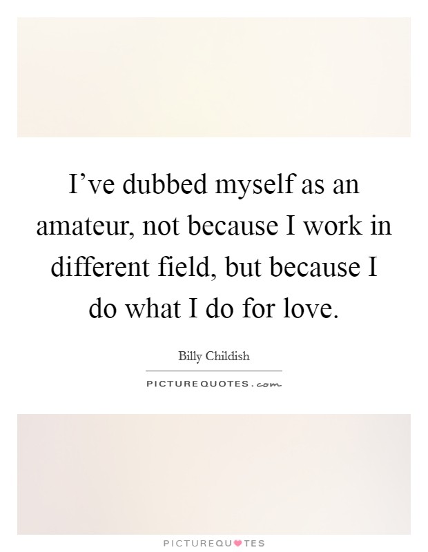 I've dubbed myself as an amateur, not because I work in different field, but because I do what I do for love. Picture Quote #1