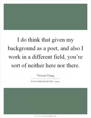 I do think that given my background as a poet, and also I work in a different field, you’re sort of neither here nor there Picture Quote #1