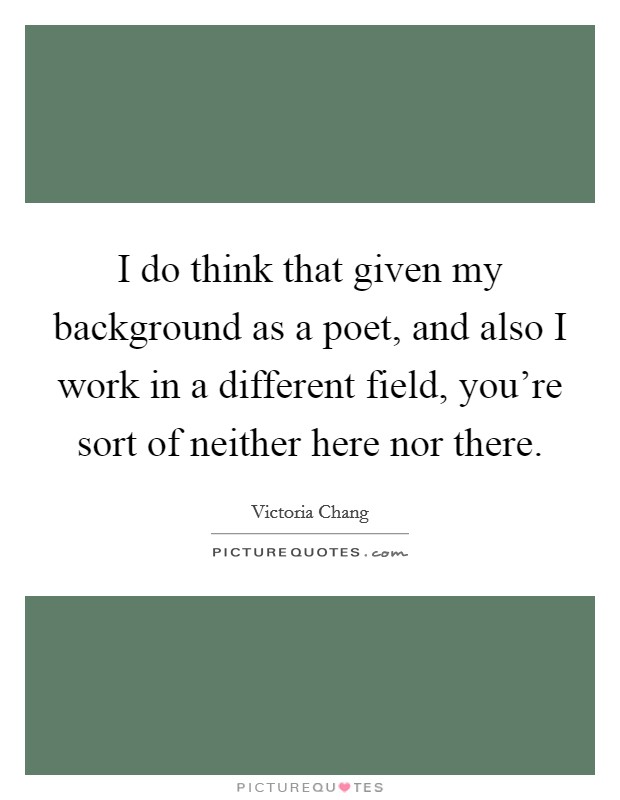 I do think that given my background as a poet, and also I work in a different field, you're sort of neither here nor there. Picture Quote #1