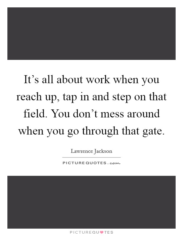 It's all about work when you reach up, tap in and step on that field. You don't mess around when you go through that gate. Picture Quote #1