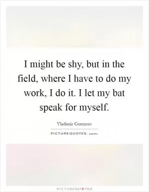 I might be shy, but in the field, where I have to do my work, I do it. I let my bat speak for myself Picture Quote #1