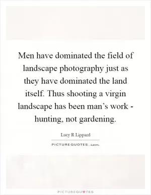 Men have dominated the field of landscape photography just as they have dominated the land itself. Thus shooting a virgin landscape has been man’s work - hunting, not gardening Picture Quote #1
