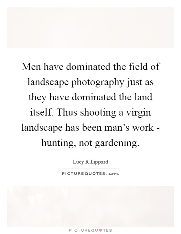 Men have dominated the field of landscape photography just as they have dominated the land itself. Thus shooting a virgin landscape has been man's work - hunting, not gardening. Picture Quote #1
