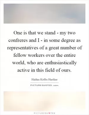 One is that we stand - my two confreres and I - in some degree as representatives of a great number of fellow workers over the entire world, who are enthusiastically active in this field of ours Picture Quote #1