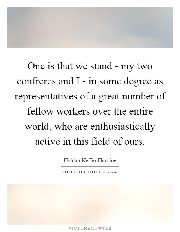 One is that we stand - my two confreres and I - in some degree as representatives of a great number of fellow workers over the entire world, who are enthusiastically active in this field of ours. Picture Quote #1