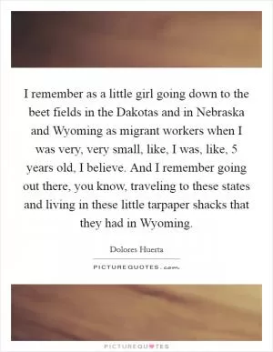 I remember as a little girl going down to the beet fields in the Dakotas and in Nebraska and Wyoming as migrant workers when I was very, very small, like, I was, like, 5 years old, I believe. And I remember going out there, you know, traveling to these states and living in these little tarpaper shacks that they had in Wyoming Picture Quote #1