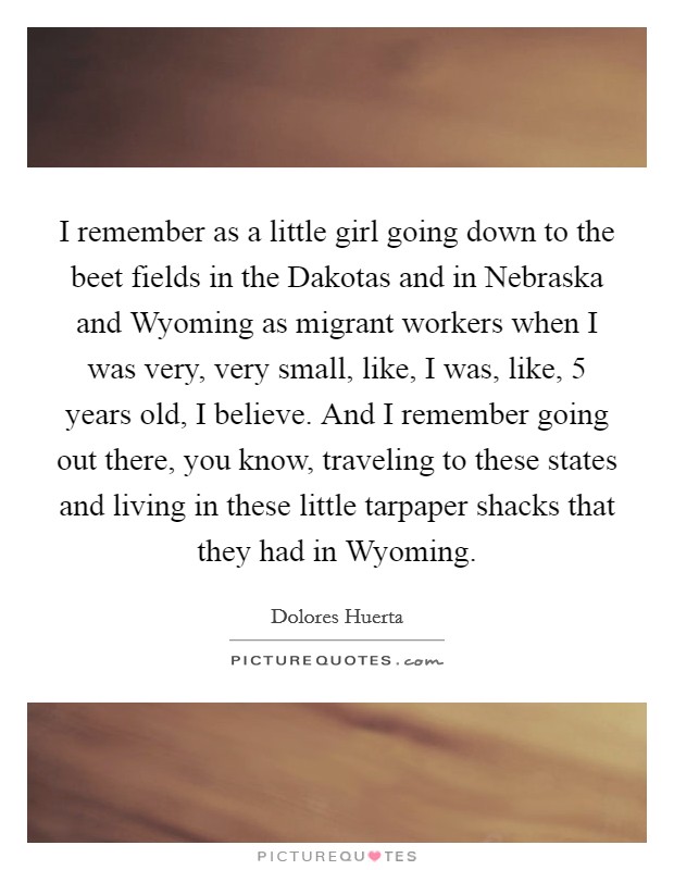 I remember as a little girl going down to the beet fields in the Dakotas and in Nebraska and Wyoming as migrant workers when I was very, very small, like, I was, like, 5 years old, I believe. And I remember going out there, you know, traveling to these states and living in these little tarpaper shacks that they had in Wyoming. Picture Quote #1