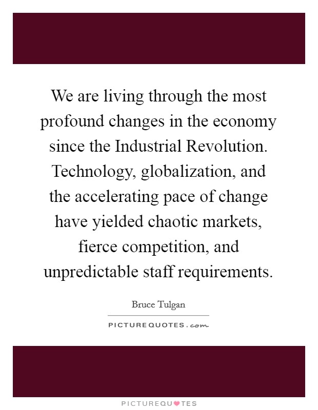 We are living through the most profound changes in the economy since the Industrial Revolution. Technology, globalization, and the accelerating pace of change have yielded chaotic markets, fierce competition, and unpredictable staff requirements. Picture Quote #1