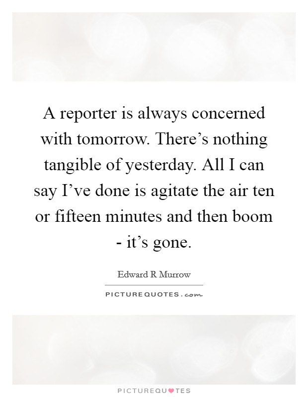 A reporter is always concerned with tomorrow. There's nothing tangible of yesterday. All I can say I've done is agitate the air ten or fifteen minutes and then boom - it's gone. Picture Quote #1