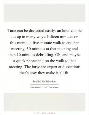 Time can be dissected easily: an hour can be cut up in many ways. Fifteen minutes on this memo, a five-minute walk to another meeting, 30 minutes at that meeting and then 10 minutes debriefing. Oh, and maybe a quick phone call on the walk to that meeting. The busy are expert at dissection: that’s how they make it all fit Picture Quote #1