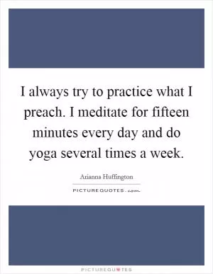 I always try to practice what I preach. I meditate for fifteen minutes every day and do yoga several times a week Picture Quote #1