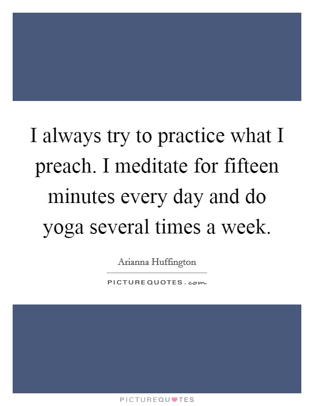 I always try to practice what I preach. I meditate for fifteen minutes every day and do yoga several times a week. Picture Quote #1
