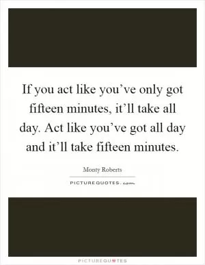If you act like you’ve only got fifteen minutes, it’ll take all day. Act like you’ve got all day and it’ll take fifteen minutes Picture Quote #1