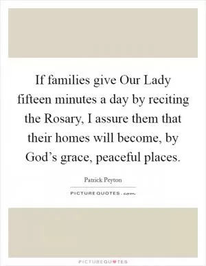 If families give Our Lady fifteen minutes a day by reciting the Rosary, I assure them that their homes will become, by God’s grace, peaceful places Picture Quote #1