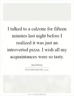 I talked to a calzone for fifteen minutes last night before I realized it was just an introverted pizza. I wish all my acquaintances were so tasty Picture Quote #1