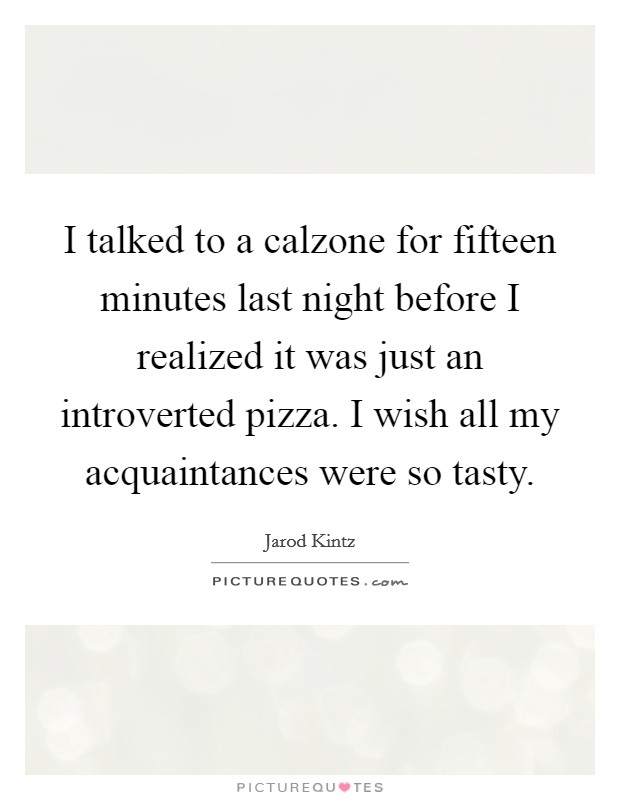 I talked to a calzone for fifteen minutes last night before I realized it was just an introverted pizza. I wish all my acquaintances were so tasty. Picture Quote #1