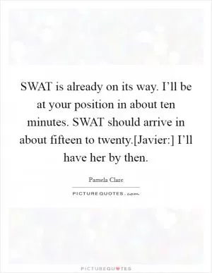 SWAT is already on its way. I’ll be at your position in about ten minutes. SWAT should arrive in about fifteen to twenty.[Javier:] I’ll have her by then Picture Quote #1
