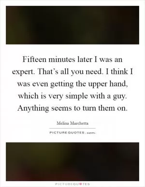 Fifteen minutes later I was an expert. That’s all you need. I think I was even getting the upper hand, which is very simple with a guy. Anything seems to turn them on Picture Quote #1