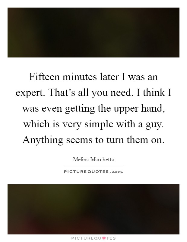Fifteen minutes later I was an expert. That's all you need. I think I was even getting the upper hand, which is very simple with a guy. Anything seems to turn them on. Picture Quote #1