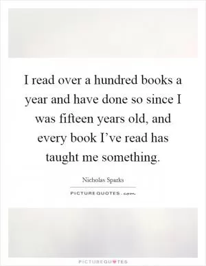 I read over a hundred books a year and have done so since I was fifteen years old, and every book I’ve read has taught me something Picture Quote #1