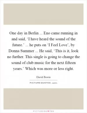 One day in Berlin ... Eno came running in and said, ‘I have heard the sound of the future.’ ... he puts on ‘I Feel Love’, by Donna Summer ... He said, ‘This is it, look no further. This single is going to change the sound of club music for the next fifteen years.’ Which was more or less right Picture Quote #1
