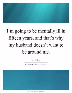 I’m going to be mentally ill in fifteen years, and that’s why my husband doesn’t want to be around me Picture Quote #1