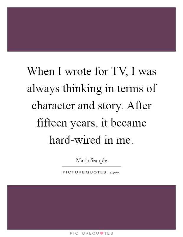 When I wrote for TV, I was always thinking in terms of character and story. After fifteen years, it became hard-wired in me. Picture Quote #1