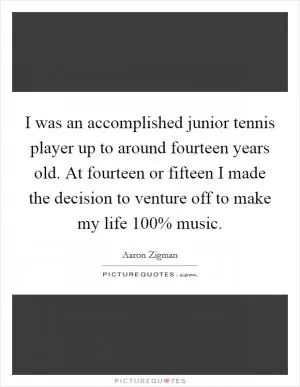 I was an accomplished junior tennis player up to around fourteen years old. At fourteen or fifteen I made the decision to venture off to make my life 100% music Picture Quote #1