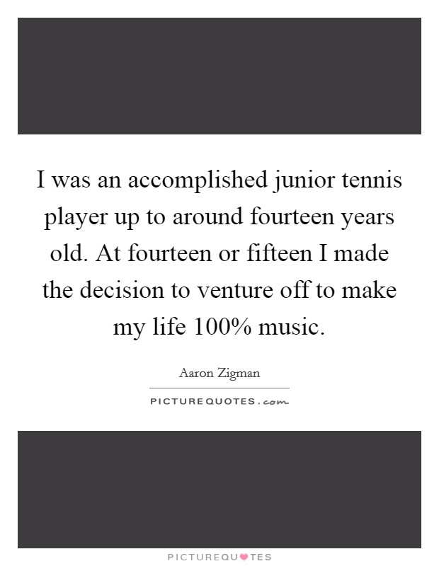 I was an accomplished junior tennis player up to around fourteen years old. At fourteen or fifteen I made the decision to venture off to make my life 100% music. Picture Quote #1