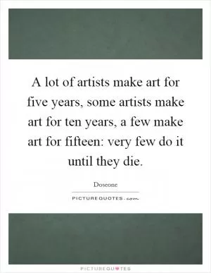 A lot of artists make art for five years, some artists make art for ten years, a few make art for fifteen: very few do it until they die Picture Quote #1