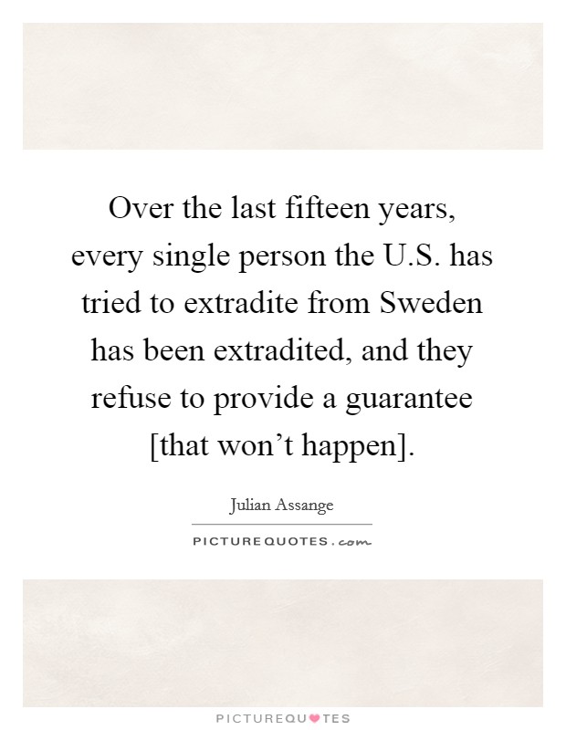 Over the last fifteen years, every single person the U.S. has tried to extradite from Sweden has been extradited, and they refuse to provide a guarantee [that won't happen]. Picture Quote #1