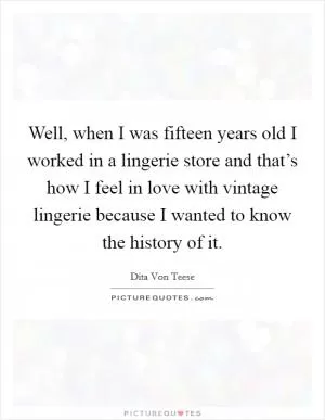 Well, when I was fifteen years old I worked in a lingerie store and that’s how I feel in love with vintage lingerie because I wanted to know the history of it Picture Quote #1