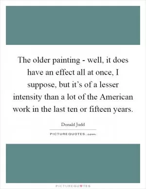 The older painting - well, it does have an effect all at once, I suppose, but it’s of a lesser intensity than a lot of the American work in the last ten or fifteen years Picture Quote #1