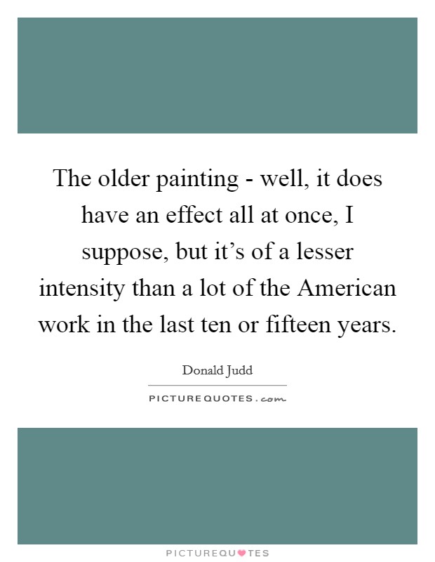The older painting - well, it does have an effect all at once, I suppose, but it's of a lesser intensity than a lot of the American work in the last ten or fifteen years. Picture Quote #1