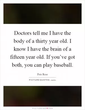 Doctors tell me I have the body of a thirty year old. I know I have the brain of a fifteen year old. If you’ve got both, you can play baseball Picture Quote #1
